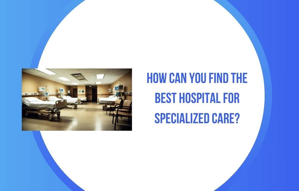 How Can You Find the Best Hospital for Specialized Care